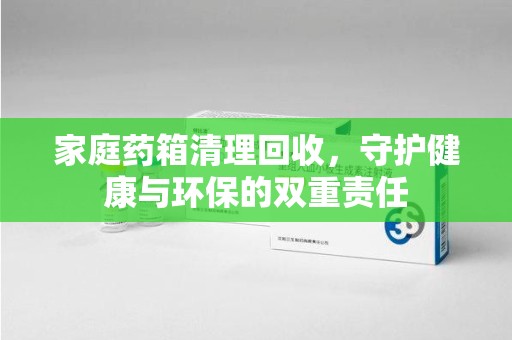 无锡家庭药箱清理回收，守护健康与环保的双重责任